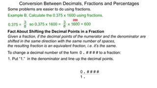 Example B. Calculate the 0.375 x 1600 using fractions.
Conversion Between Decimals, Fractions and Percentages
Some problems are easier to do using fractions.
Fact About Shifting the Decimal Points in a Fraction
Given a fraction, if the decimal points of the numerator and the denominator are
shifted in the same direction with the same number of spaces,
the resulting fraction is an equivalent fraction, i.e. it’s the same.
To change a decimal number of the form 0 . # # # # to a fraction:
1. Put “1.” in the denominator and line up the decimal points.
0 . # # # #
1 .
8
3
so 0.375 x 1600 =
8
3
0.375 = x 1600 = 600
200
 