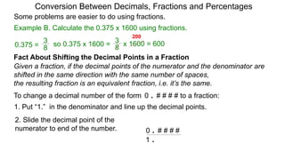 Example B. Calculate the 0.375 x 1600 using fractions.
Conversion Between Decimals, Fractions and Percentages
Some problems are easier to do using fractions.
Fact About Shifting the Decimal Points in a Fraction
Given a fraction, if the decimal points of the numerator and the denominator are
shifted in the same direction with the same number of spaces,
the resulting fraction is an equivalent fraction, i.e. it’s the same.
To change a decimal number of the form 0 . # # # # to a fraction:
1. Put “1.” in the denominator and line up the decimal points.
0 . # # # #
1 .
8
3
so 0.375 x 1600 =
8
3
0.375 = x 1600 = 600
200
2. Slide the decimal point of the
numerator to end of the number.
 