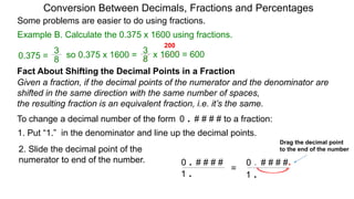 Example B. Calculate the 0.375 x 1600 using fractions.
Conversion Between Decimals, Fractions and Percentages
Some problems are easier to do using fractions.
Fact About Shifting the Decimal Points in a Fraction
Given a fraction, if the decimal points of the numerator and the denominator are
shifted in the same direction with the same number of spaces,
the resulting fraction is an equivalent fraction, i.e. it’s the same.
To change a decimal number of the form 0 . # # # # to a fraction:
1. Put “1.” in the denominator and line up the decimal points.
0 . # # # #
1 .
0 . # # # #
1 .
.=
Drag the decimal point
to the end of the number2. Slide the decimal point of the
numerator to end of the number.
8
3
so 0.375 x 1600 =
8
3
0.375 = x 1600 = 600
200
 