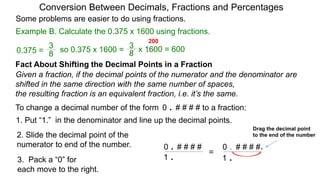 Example B. Calculate the 0.375 x 1600 using fractions.
Conversion Between Decimals, Fractions and Percentages
Some problems are easier to do using fractions.
Fact About Shifting the Decimal Points in a Fraction
Given a fraction, if the decimal points of the numerator and the denominator are
shifted in the same direction with the same number of spaces,
the resulting fraction is an equivalent fraction, i.e. it’s the same.
To change a decimal number of the form 0 . # # # # to a fraction:
1. Put “1.” in the denominator and line up the decimal points.
0 . # # # #
1 .
0 . # # # #
1 .
.=
Drag the decimal point
to the end of the number2. Slide the decimal point of the
numerator to end of the number.
3. Pack a “0” for
each move to the right.
8
3
so 0.375 x 1600 =
8
3
0.375 = x 1600 = 600
200
 