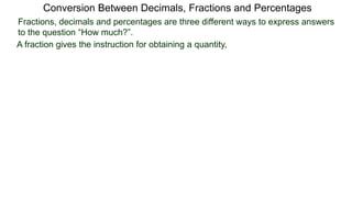 Conversion Between Decimals, Fractions and Percentages
Fractions, decimals and percentages are three different ways to express answers
to the question “How much?”.
A fraction gives the instruction for obtaining a quantity,
 