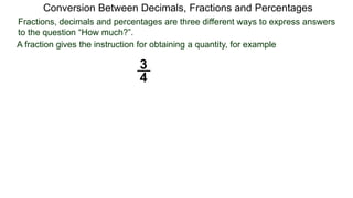 Conversion Between Decimals, Fractions and Percentages
Fractions, decimals and percentages are three different ways to express answers
to the question “How much?”.
A fraction gives the instruction for obtaining a quantity, for example
3
4
 