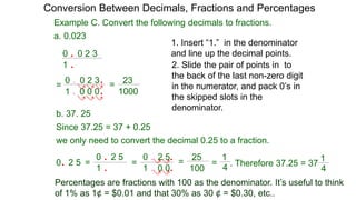 1. Insert “1.” in the denominator
and line up the decimal points.
2. Slide the pair of points in to
the back of the last non-zero digit
in the numerator, and pack 0’s in
the skipped slots in the
denominator.
Example C. Convert the following decimals to fractions.
a. 0.023
0 . 0 2 3
1 .0 0 0 1000
23=
0 . 0 2 3
1 .
=
.
.
b. 37. 25
0 . 2 5
1 .
we only need to convert the decimal 0.25 to a fraction.
Since 37.25 = 37 + 0.25
0. 2 5 =
0 . 2 5
1 . 0 0
=
.
. 100
25
= = . Therefore 37.25 = 37
4
1
Conversion Between Decimals, Fractions and Percentages
Percentages are fractions with 100 as the denominator. It’s useful to think
of 1% as 1¢ = $0.01 and that 30% as 30 ¢ = $0.30, etc..
4
1
 