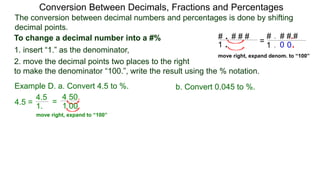 4.5 =
The conversion between decimal numbers and percentages is done by shifting
decimal points.
Conversion Between Decimals, Fractions and Percentages
1. insert “1.” as the denominator,
2. move the decimal points two places to the right
to make the denominator “100.”, write the result using the % notation.
Example D. a. Convert 4.5 to %. b. Convert 0.045 to %.
4.5
1.
=
4.50.
1.00.
To change a decimal number into a #% # . # # #
1 .
# . # # #
1 .
.
.0 0
=
move right, expand denom. to “100”
move right, expand to “100”
 
