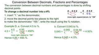 4.5 =
The conversion between decimal numbers and percentages is done by shifting
decimal points.
Conversion Between Decimals, Fractions and Percentages
1. insert “1.” as the denominator,
2. move the decimal points two places to the right
to make the denominator “100.”, write the result using the % notation.
Example D. a. Convert 4.5 to %. b. Convert 0.045 to %.
4.5
1.
=
4.50.
1.00.
= 450% 0.045 = 1. =
0.04.50
1.00. = 4.50%
0.045
Hence 4.50 = 450.%. Hence 0.045 = 4.5%.
To change a decimal number into a #% # . # # #
1 .
# . # # #
1 .
.
.0 0
=
move right, expand denom. to “100”
move right, expand to “100”
 