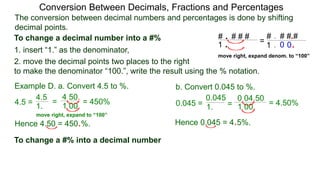 4.5 =
The conversion between decimal numbers and percentages is done by shifting
decimal points.
Conversion Between Decimals, Fractions and Percentages
1. insert “1.” as the denominator,
2. move the decimal points two places to the right
to make the denominator “100.”, write the result using the % notation.
Example D. a. Convert 4.5 to %. b. Convert 0.045 to %.
4.5
1.
=
4.50.
1.00.
= 450% 0.045 = 1. =
0.04.50
1.00. = 4.50%
0.045
Hence 4.50 = 450.%. Hence 0.045 = 4.5%.
To change a decimal number into a #%
To change a #% into a decimal number
# . # # #
1 .
# . # # #
1 .
.
.0 0
=
move right, expand denom. to “100”
move right, expand to “100”
 