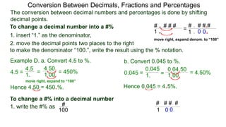 4.5 =
The conversion between decimal numbers and percentages is done by shifting
decimal points.
Conversion Between Decimals, Fractions and Percentages
1. insert “1.” as the denominator,
2. move the decimal points two places to the right
to make the denominator “100.”, write the result using the % notation.
Example D. a. Convert 4.5 to %. b. Convert 0.045 to %.
4.5
1.
=
4.50.
1.00.
= 450% 0.045 = 1. =
0.04.50
1.00. = 4.50%
0.045
Hence 4.50 = 450.%. Hence 0.045 = 4.5%.
To change a decimal number into a #%
1. write the #% as
To change a #% into a decimal number
#
100
# . # # #
1 .
# . # # #
1 .
.
.0 0
=
move right, expand denom. to “100”
# # #. #
1 0 0.
move right, expand to “100”
 