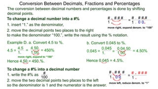 4.5 =
The conversion between decimal numbers and percentages is done by shifting
decimal points.
Conversion Between Decimals, Fractions and Percentages
1. insert “1.” as the denominator,
2. move the decimal points two places to the right
to make the denominator “100.”, write the result using the % notation.
Example D. a. Convert 4.5 to %. b. Convert 0.045 to %.
4.5
1.
=
4.50.
1.00.
= 450% 0.045 = 1. =
0.04.50
1.00. = 4.50%
0.045
Hence 4.50 = 450.%. Hence 0.045 = 4.5%.
To change a decimal number into a #%
1. write the #% as
2. move the two decimal points two places to the left
so the denominator is 1 and the numerator is the answer.
To change a #% into a decimal number
#
100
# . # # #
1 .
# . # # #
1 .
.
.0 0
=
move right, expand denom. to “100”
# . # # #
1 .
# # #. #
1.
.
0 0. =
move left, reduce denom. to “1”
move right, expand to “100”
 