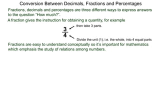 Conversion Between Decimals, Fractions and Percentages
Fractions, decimals and percentages are three different ways to express answers
to the question “How much?”.
A fraction gives the instruction for obtaining a quantity, for example
3
4
Divide the unit (1), i.e. the whole, into 4 equal parts
then take 3 parts.
Fractions are easy to understand conceptually so it’s important for mathematics
which emphasis the study of relations among numbers.
 