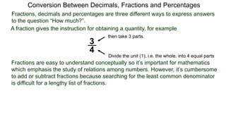 Conversion Between Decimals, Fractions and Percentages
Fractions, decimals and percentages are three different ways to express answers
to the question “How much?”.
A fraction gives the instruction for obtaining a quantity, for example
3
4
Divide the unit (1), i.e. the whole, into 4 equal parts
then take 3 parts.
Fractions are easy to understand conceptually so it’s important for mathematics
which emphasis the study of relations among numbers. However, it’s cumbersome
to add or subtract fractions because searching for the least common denominator
is difficult for a lengthy list of fractions.
 