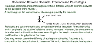Conversion Between Decimals, Fractions and Percentages
Fractions, decimals and percentages are three different ways to express answers
to the question “How much?”.
A fraction gives the instruction for obtaining a quantity, for example
3
4
Divide the unit (1), i.e. the whole, into 4 equal parts
then take 3 parts.
Fractions are easy to understand conceptually so it’s important for mathematics
which emphasis the study of relations among numbers. However, it’s cumbersome
to add or subtract fractions because searching for the least common denominator
is difficult for a lengthy list of fractions.
One way to over come the difficulty of adding or subtracting fractions is to
standardize the denominators to powers of 10, which leads to the decimal system.
 