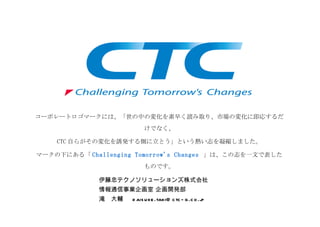 コーポレートロゴマークには、「世の中の変化を素早く読み取り、市場の変化に即応するだ
                               けでなく、

    CTC 自らがその変化を誘発する側に立とう」という熱い志を凝縮しました。

マークの下にある「 Challenging Tomorrow's Changes 」は、この志を一文で表した
                               ものです。

             伊藤忠テクノソリューションズ株式会社
             情報通信事業企画室 企画開発部　 　
             滝　大輔 　 d ais u ke .taki@ c tc - g .c o .jp
 