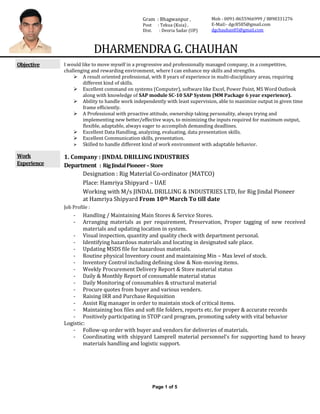 Page 1 of 5
DHARMENDRAG.CHAUHAN
Objective I would like to move myself in a progressive and professionally managed company, in a competitive,
challenging and rewarding environment, where I can enhance my skills and strengths.
 A result oriented professional, with 8 years of experience in multi-disciplinary areas, requiring
different kind of skills.
 Excellent command on systems (Computer), software like Excel, Power Point, MS Word Outlook
along with knowledge of SAP module SC-10 SAP System (MM Package 6 year experience).
 Ability to handle work independently with least supervision, able to maximize output in given time
frame efficiently.
 A Professional with proactive attitude, ownership taking personality, always trying and
implementing new better/effective ways, to minimizing the inputs required for maximum output,
flexible, adaptable, always eager to accomplish demanding deadlines.
 Excellent Data Handling, analyzing, evaluating, data presentation skills.
 Excellent Communication skills, presentation.
 Skilled to handle different kind of work environment with adaptable behavior.
Work
Experience
1. Company : JINDAL DRILLING INDUSTRIES
Department : RigJindalPioneer–Store
Designation : Rig Material Co-ordinator (MATCO)
Place: Hamriya Shipyard – UAE
Working with M/s JINDAL DRILLING & INDUSTRIES LTD, for Rig Jindal Pioneer
at Hamriya Shipyard From 10th March To till date
Job Profile :
- Handling / Maintaining Main Stores & Service Stores.
- Arranging materials as per requirement, Preservation, Proper tagging of new received
materials and updating location in system.
- Visual inspection, quantity and quality check with department personal.
- Identifying hazardous materials and locating in designated safe place.
- Updating MSDS file for hazardous materials.
- Routine physical Inventory count and maintaining Min – Max level of stock.
- Inventory Control including defining slow & Non-moving items.
- Weekly Procurement Delivery Report & Store material status
- Daily & Monthly Report of consumable material status
- Daily Monitoring of consumables & structural material
- Procure quotes from buyer and various venders.
- Raising IRR and Purchase Requisition
- Assist Rig manager in order to maintain stock of critical items.
- Maintaining box files and soft file folders, reports etc. for proper & accurate records
- Positively participating in STOP card program, promoting safety with vital behavior
Logistic:
- Follow-up order with buyer and vendors for deliveries of materials.
- Coordinating with shipyard Lamprell material personnel’s for supporting hand to heavy
materials handling and logistic support.
Gram : Bhagwanpur ,
Post : Tekua (Kuia) ,
Dist. : Deoria Sadar (UP)
Mob - 0091-8655966999 / 8898331276
E-Mail:- dgc8585@gmail.com
dgchauhan85@gmail.com
 