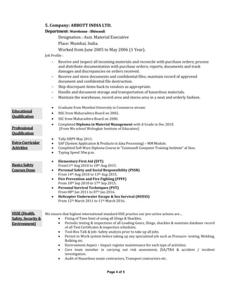 Page 4 of 5
5. Company: ABBOTT INDIA LTD.
Department:Warehouse :Bhiwandi
Designation : Asst. Material Executive
Place: Mumbai, India.
Worked from June 2005 to May 2006 (1 Year).
Job Profile :
- Receive and inspect all incoming materials and reconcile with purchase orders; process
and distribute documentation with purchase orders; reports, documents and track
damages and discrepancies on orders received.
- Receive and store documents and confidential files; maintain record of approved
document and confidential file destruction.
- Ship discrepant items back to vendors as appropriate.
- Handle and document storage and transportation of hazardous materials.
- Maintain the warehouse, record area and stores area in a neat and orderly fashion.
Educational
Qualification
 Graduate from Mumbai University in Commerce stream
 HSC from Maharashtra Board on 2002.
 SSC from Maharashtra Board on 2000.
Professional
Qualification
 Completed Diploma in Material Management with A Grade in Dec 2010.
(From We school Welingkar Institute of Education)
Extra-Curricular
Activities
 Tally ERP9 May 2011.
 SAP (System Application & Products in data Processing) – MM Module.
 Completed Soft Ware Diploma Course in “Cosmosoft Computer Training Institute” at Sion.
 Typing Speed 30w.p.m.
BasicsSafety
CoursesDone
 Elementary First Aid (EFT)
From11th Aug 2010 to 10th Aug 2015.
 Personal Safety and Social Responsibility (PSSR)
From 14th Aug 2010 to 13th Aug 2015.
 Fire Prevention and Fire Fighting (FPFF)
From 18th Sep 2010 to 17th Sep 2015.
 Personal Survival Techniques (PST)
From 08th Jan 2011 to 07th Jan 2016.
 Helicopter Underwater Escape & Sea Survival (HUESS)
From 12th March 2011 to 11th March 2016.
HSSE(Health,
Safety,Security&
Environment)
We ensure that highest international standard HSE practice our pro-active actions are…
 Fixing of Time limit of using all Slings & Shackles.
 Periodic testing & inspections of all Loading Gears, Slings, shackles & maintain database record
of all Test Certificates & inspection schedules.
 Tool-Box Talk & Job- Safety analysis prior to take up all jobs.
 Permit to Work system before taking up any specialized job such as Pressure- testing, Welding,
Bulking etc.
 Environment Aspect – Impact register maintenance for each type of activities.
 Core team member in carrying out risk assessment, JSA/TRA & accident / incident
investigation.
 Audit of Hazardous waste contractors, Transport contractors etc.
 