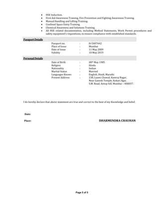 Page 5 of 5
 HSE Induction.
 First Aid Awareness Training, Fire Prevention and Fighting Awareness Training.
 Manual Handling and Lifting Training.
 Confined Space Entry Training.
 Chemical Awareness and Solutions Training.
 All HSE related documentation, including Method Statements, Work Permit procedures and
safety equipment’s requisitions, to ensure compliance with established standards.
PassportDetails
Passport no. : H-5407442
Place of Issue : Mumbai
Date of Issue : 11 May 2009
Validity : 10 May 2019
PersonalDetails
Date of Birth : 08th May 1985
Religion : Hindu
Nationality : Indian
Marital Status : Married
Languages Knows : English, Hindi, Marathi
Present Address : 238, Laxmi Chawal, Kamraj Nagar,
Near Ganesh Temple, Kokari Agar,
S.M. Road, Antop hill, Mumbai – 400037.
I do hereby declare that above statement are true and correct to the best of my Knowledge and belief.
Date:
Place: DHARMENDRA CHAUHAN
 