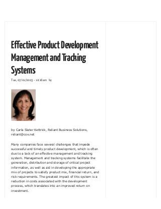 Tue, 07/01/2003 - 10:16am by
EffectiveProductDevelopment
ManagementandTracking
Systems
by Carla Slater Kettrick, Reliant Business Solutions,
reliant@cox.net
Many companies face several challenges that impede
successful and timely product development, which is often
due to a lack of an effective management and tracking
system. Management and tracking systems facilitate the
generation, distribution and storage of critical project
information, as well as aid in developing the appropriate
mix of projects to satisfy product mix, financial return, and
risk requirements. The greatest impact of this system is a
reduction in costs associated with the development
process, which translates into an improved return on
investment.
 