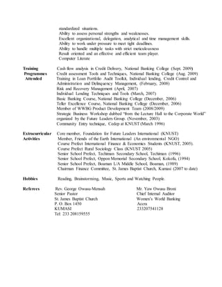 standardized situations.
Ability to assess personal strengths and weaknesses.
Excellent organizational, delegation, analytical and time management skills.
Ability to work under pressure to meet tight deadlines.
Ability to handle multiple tasks with strict meticulousness
Result oriented and an effective and efficient team player.
Computer Literate
Training Cash flow analysis in Credit Delivery, National Banking College (Sept. 2009)
Programmes Credit assessment Tools and Techniques, National Banking College (Aug. 2009)
Attended Training in Loan Portfolio Audit Toolkit, Individual lending, Credit Control and
Administration and Delinquency Management, (February, 2008)
Risk and Recovery Management (April, 2007)
Individual Lending Techniques and Tools (March, 2007)
Basic Banking Course, National Banking College (December, 2006)
Teller Excellence Course, National Banking College (December, 2006)
Member of WWBG Product Development Team (2008/2009)
Strategic Business Workshop dubbed “from the Lecture Hall to the Corporate World”
organized by the Future Leaders Group. (November, 2003)
Community Entry technique, Cedep at KNUST (March 1996)
Extracurricular Core member, Foundation for Future Leaders International (KNUST)
Activities Member, Friends of the Earth International (An environmental NGO)
Course Prefect International Finance & Economics Students (KNUST, 2005).
Course Prefect Rural Sociology Class (KNUST 2005)
Senior School Prefect, Techiman Secondary School, Techiman (1996)
Senior School Prefect, Oppon Memorial Secondary School, Kokofu, (1994)
Senior School Prefect, Boaman L/A Middle School, Boaman, (1989)
Chairman Finance Committee, St. James Baptist Church, Kumasi (2007 to date)
Hobbies Reading, Brainstorming, Music, Sports and Watching People.
Referees Rev. George Owusu-Mensah Mr. Yaw Owusu Broni
Senior Pastor Chief Internal Auditor
St. James Baptist Church Women’s World Banking
P. O. Box 1450 Accra
KUMASI 233207541128
Tel: 233 208159555
 