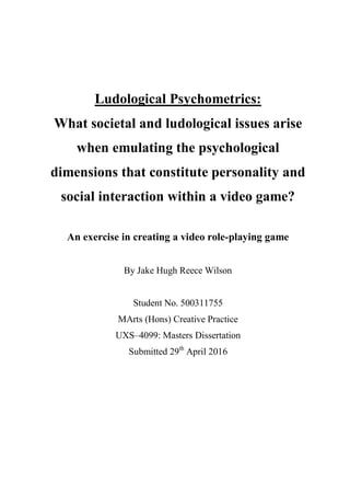 Ludological Psychometrics:
What societal and ludological issues arise
when emulating the psychological
dimensions that constitute personality and
social interaction within a video game?
An exercise in creating a video role-playing game
By Jake Hugh Reece Wilson
Student No. 500311755
MArts (Hons) Creative Practice
UXS–4099: Masters Dissertation
Submitted 29th
April 2016
 
