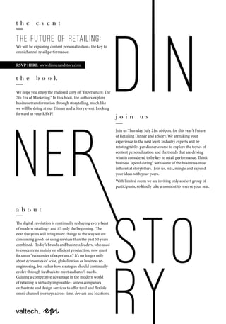 t h e e v e n t
We will be exploring content personalization– the key to
omnichannel retail performance.
RSVP HERE: www.dinnerandstory.com
j o i n u s
Join us Thursday, July 21st at 6p.m. for this year’s Future
of Retailing Dinner and a Story. We are taking your
experience to the next level. Industry experts will be
rotating tables per dinner course to explore the topics of
content personalization and the trends that are driving
what is considered to be key to retail performance. Think
business “speed dating” with some of the business’s most
influential storytellers. Join us, mix, mingle and expand
your ideas with your peers.
With limited room we are inviting only a select group of
participants, so kindly take a moment to reserve your seat.
a b o u t
The digital revolution is continually reshaping every facet
of modern retailing– and it’s only the beginning. The
next five years will bring more change to the way we are
consuming goods or using services than the past 50 years
combined. Today’s brands and business leaders, who used
to concentrate mainly on efficient production, now must
focus on “economies of experience.” It’s no longer only
about economies of scale, globalization or business re-
engineering, but rather how strategies should continually
evolve through feedback to meet audience’s needs.
Gaining a competitive advantage in the modern world
of retailing is virtually impossible– unless companies
orchestrate and design services to offer total and flexible
omni-channel journeys across time, devices and locations.
the future of retailing:
t h e b o o k
We hope you enjoy the enclosed copy of “Experiences: The
7th Era of Marketing.” In this book, the authors explore
business transformation through storytelling, much like
we will be doing at our Dinner and a Story event. Looking
forward to your RSVP!
 