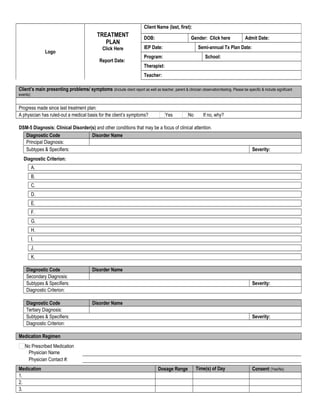 Client’s main presenting problems/ symptoms (Include client report as well as teacher, parent & clinician observation/testing. Please be specific & include significant
events):
     
Progress made since last treatment plan:      
A physician has ruled-out a medical basis for the client’s symptoms? Yes No If no, why?      
DSM-5 Diagnosis: Clinical Disorder(s) and other conditions that may be a focus of clinical attention.
Diagnostic Code Disorder Name
Principal Diagnosis:            
Subtypes & Specifiers:       Severity:      
Diagnostic Criterion:
A.      
B.      
C.      
D.      
E.      
F.      
G.      
H.      
I.      
J.      
K.      
Diagnostic Code Disorder Name
Secondary Diagnosis:            
Subtypes & Specifiers:       Severity:      
Diagnostic Criterion:      
Diagnostic Code Disorder Name
Tertiary Diagnosis:            
Subtypes & Specifiers:       Severity:      
Diagnostic Criterion:      
Medication Regimen
No Prescribed Medication
Physician Name      
Physician Contact #:      
Medication Dosage Range Time(s) of Day Consent (Yes/No)
1.                        
2.                        
3.                        
Logo
TREATMENT
PLAN
Click Here
Report Date:
     
Client Name (last, first):      
DOB:       Gender: Click here Admit Date:      
IEP Date:       Semi-annual Tx Plan Date:      
Program:       School:      
Therapist:      
Teacher:      
 