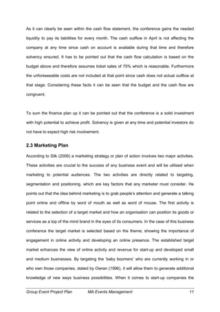 Group Event Project Plan MA Events Management 11
As it can clearly be seen within the cash flow statement, the conference gains the needed
liquidity to pay its liabilities for every month. The cash outflow in April is not affecting the
company at any time since cash on account is available during that time and therefore
solvency ensured. It has to be pointed out that the cash flow calculation is based on the
budget above and therefore assumes ticket sales of 75% which is reasonable. Furthermore
the unforeseeable costs are not included at that point since cash does not actual outflow at
that stage. Considering these facts it can be seen that the budget and the cash flow are
congruent.
To sum the finance plan up it can be pointed out that the conference is a solid investment
with high potential to achieve profit. Solvency is given at any time and potential investors do
not have to expect high risk involvement.
2.3 Marketing Plan
According to Silk (2006) a marketing strategy or plan of action involves two major activities.
These activities are crucial to the success of any business event and will be utilised when
marketing to potential audiences. The two activities are directly related to targeting,
segmentation and positioning, which are key factors that any marketer must consider. He
points out that the idea behind marketing is to grab people’s attention and generate a talking
point online and offline by word of mouth as well as word of mouse. The first activity is
related to the selection of a target market and how an organisation can position its goods or
services as a top of the mind brand in the eyes of its consumers. In the case of this business
conference the target market is selected based on the theme; showing the importance of
engagement in online activity and developing an online presence. The established target
market enhances the view of online activity and revenue for start-up and developed small
and medium businesses. By targeting the ‘baby boomers’ who are currently working in or
who own those companies, stated by Owran (1996), it will allow them to generate additional
knowledge of new ways business possibilities. When it comes to start-up companies the
 
