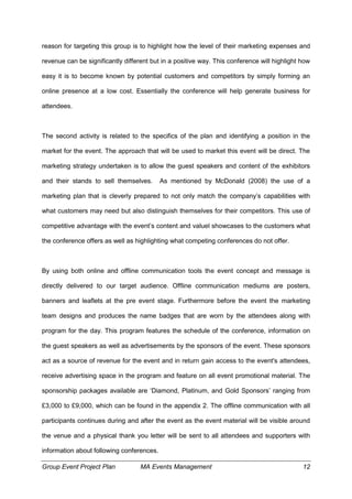 Group Event Project Plan MA Events Management 12
reason for targeting this group is to highlight how the level of their marketing expenses and
revenue can be significantly different but in a positive way. This conference will highlight how
easy it is to become known by potential customers and competitors by simply forming an
online presence at a low cost. Essentially the conference will help generate business for
attendees.
The second activity is related to the specifics of the plan and identifying a position in the
market for the event. The approach that will be used to market this event will be direct. The
marketing strategy undertaken is to allow the guest speakers and content of the exhibitors
and their stands to sell themselves. As mentioned by McDonald (2008) the use of a
marketing plan that is cleverly prepared to not only match the company’s capabilities with
what customers may need but also distinguish themselves for their competitors. This use of
competitive advantage with the event’s content and valuel showcases to the customers what
the conference offers as well as highlighting what competing conferences do not offer.
By using both online and offline communication tools the event concept and message is
directly delivered to our target audience. Offline communication mediums are posters,
banners and leaflets at the pre event stage. Furthermore before the event the marketing
team designs and produces the name badges that are worn by the attendees along with
program for the day. This program features the schedule of the conference, information on
the guest speakers as well as advertisements by the sponsors of the event. These sponsors
act as a source of revenue for the event and in return gain access to the event's attendees,
receive advertising space in the program and feature on all event promotional material. The
sponsorship packages available are ‘Diamond, Platinum, and Gold Sponsors’ ranging from
£3,000 to £9,000, which can be found in the appendix 2. The offline communication with all
participants continues during and after the event as the event material will be visible around
the venue and a physical thank you letter will be sent to all attendees and supporters with
information about following conferences.
 