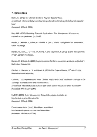 Group Event Project Plan MA Events Management 17
7. References
Bailyn, E. (2012) The Ultimate Guide To Keynote Speaker Fees.
Available at: http://evanbailyn.com/keynotespeakers/the-ultimate-guide-to-keynote-speaker-
fees/
(Accessed: 4 March 2014).
Berg, H-P. (2010) 'Reliability: Theory & Applications.' Risk Management: Procedures,
methods and experiences, (1), 79-95.
Bladen, C., Kennell, J., Abson, E. & Wilde, N. (2012) Events Management: An introduction.
Oxon: Routledge.
Bowdin, G., Allen, J., O’Toole, W., Harris, R. and McDonnell, I. (2012). Events Management.
3rd
edn. London: Routledge.
Buhalis, D. & Costa, C. (2006) tourism business frontiers: consumers, products and industry.
Burlington: Elsevier Ltd.
Canfield, J., Hansen, M., V. and Hewitt, L. (2011) The Power of Focus. 10th
edn. Florida:
Health Communications Inc.
Clawson, T. (2014) Made.com: Julien Callede, Ning Li and Chloe Macintosh - Startups.co.uk:
Starting a business advice and business ideas.
Available at: http://startups.co.uk/made-com-julien-callede-ning-li-and-chloe-macintosh/
(Accessed: 17 February 2014).
EMBOK (2006). Event Management Body of Knowledge. Available at:
http://embok.org/html/domains.htm
(Accessed: 3 March 2014)
Entrepreneur Media (2014) Allen Moon. Available at:
http://www.entrepreneur.com/author/allen-moon
(Accessed: 19 February 2014).
 