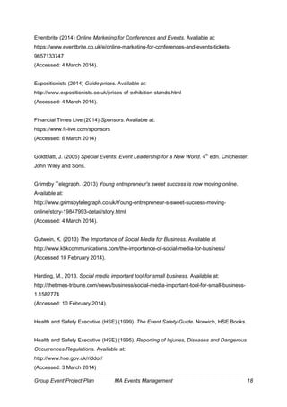 Group Event Project Plan MA Events Management 18
Eventbrite (2014) Online Marketing for Conferences and Events. Available at:
https://www.eventbrite.co.uk/e/online-marketing-for-conferences-and-events-tickets-
9657133747
(Accessed: 4 March 2014).
Expositionists (2014) Guide prices. Available at:
http://www.expositionists.co.uk/prices-of-exhibition-stands.html
(Accessed: 4 March 2014).
Financial Times Live (2014) Sponsors. Available at:
https://www.ft-live.com/sponsors
(Accessed: 6 March 2014)
Goldblatt, J. (2005) Special Events: Event Leadership for a New World. 4th
edn. Chichester:
John Wiley and Sons.
Grimsby Telegraph. (2013) Young entrepreneur's sweet success is now moving online.
Available at:
http://www.grimsbytelegraph.co.uk/Young-entrepreneur-s-sweet-success-moving-
online/story-19847993-detail/story.html
(Accessed: 4 March 2014).
Gutwein, K. (2013) The Importance of Social Media for Business. Available at
http://www.kbkcommunications.com/the-importance-of-social-media-for-business/
(Accessed 10 February 2014).
Harding, M., 2013. Social media important tool for small business. Available at:
http://thetimes-tribune.com/news/business/social-media-important-tool-for-small-business-
1.1582774
(Accessed: 10 February 2014).
Health and Safety Executive (HSE) (1999). The Event Safety Guide. Norwich, HSE Books.
Health and Safety Executive (HSE) (1995). Reporting of Injuries, Diseases and Dangerous
Occurrences Regulations. Available at:
http://www.hse.gov.uk/riddor/
(Accessed: 3 March 2014)
 