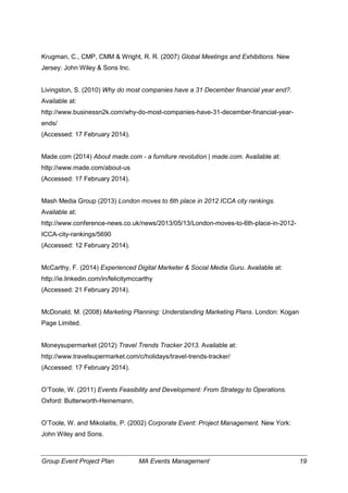 Group Event Project Plan MA Events Management 19
Krugman, C., CMP, CMM & Wright, R. R. (2007) Global Meetings and Exhibitions. New
Jersey: John Wiley & Sons Inc.
Livingston, S. (2010) Why do most companies have a 31 December financial year end?.
Available at:
http://www.businessn2k.com/why-do-most-companies-have-31-december-financial-year-
ends/
(Accessed: 17 February 2014).
Made.com (2014) About made.com - a furniture revolution | made.com. Available at:
http://www.made.com/about-us
(Accessed: 17 February 2014).
Mash Media Group (2013) London moves to 6th place in 2012 ICCA city rankings.
Available at:
http://www.conference-news.co.uk/news/2013/05/13/London-moves-to-6th-place-in-2012-
ICCA-city-rankings/5690
(Accessed: 12 February 2014).
McCarthy, F. (2014) Experienced Digital Marketer & Social Media Guru. Available at:
http://ie.linkedin.com/in/felicitymccarthy
(Accessed: 21 February 2014).
McDonald, M. (2008) Marketing Planning: Understanding Marketing Plans. London: Kogan
Page Limited.
Moneysupermarket (2012) Travel Trends Tracker 2013. Available at:
http://www.travelsupermarket.com/c/holidays/travel-trends-tracker/
(Accessed: 17 February 2014).
O’Toole, W. (2011) Events Feasibility and Development: From Strategy to Operations.
Oxford: Butterworth-Heinemann.
O’Toole, W. and Mikolaitis, P. (2002) Corporate Event: Project Management. New York:
John Wiley and Sons.
 