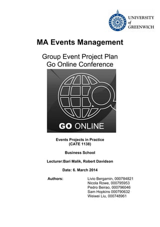 Group Event Project Plan MA Events Management 2
MA Events Management
Group Event Project Plan
Go Online Conference
Events Projects in Practice
(CATE 1138)
Business School
Lecturer:Bari Malik, Robert Davidson
Date: 6. March 2014
Authors: Livio Bergamin, 000784821
Nicola Rowe, 000795953
Pedro Beirao, 000796046
Sam Hopkins 000790632
Weiwei Liu, 000748961
 