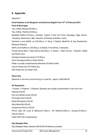 Group Event Project Plan MA Events Management 22
8. Appendix
Appendix 1
Email between Livio Bergamin and Giannina Rageth from 15th
of February 2014
Food & Beverages
Tea, Coffee, Biscuits £6.00/p.p.
Tea, Coffee, Pastries £9.00/p.p.
Breakfast Buffet £15.00/p.p. (Cereals, Yoghurt, Fresh Cut Fruits, Sausages, Eggs, Bacon,
Tomatoes, Mushrooms, Milk, Selection of Pastries & Muffins, Juice)
Sandwich Lunch Buffet ca. £23.00/p.p. (1 Soup, 3 Salads, Meat/Fish & Veg Sandwiches,
Miniature Dessert)
DDR Lunch Buffet ca. £30.00/p.p. (3 Salads, 6 hot dishes, 3 desserts)
Private Dining Menu Table Service £50.00/p.p. (1 Starter, 1 Main Course, 1 Dessert, Coffee
and Petit Fours)
Canapes 6 pieces per person £15.00/p.p.
Arium Housewine Red or White £29.00
Water is usually complimentary/otherwise £4.50/per bottle
Jug of orange juice £15.00/per jug
Soft drinks from £3.75/per drink
Room Hire
Depends on the room and how long it is used for, approx. £600-800.00
AV Equipment
1 Screen, 1 Projector, 1 Flipchart, Speakers are usually complimentary in the room hire
Flipchart £35.00
Pop up Fastfold screen £53.00
PA System 8ch £185.00
Radio Microphone £54.00
Held Radio Mic £54.00
Conference Phone £150.00
Phone calls UK Local & National £1.30/p.m., UK Mobile £3.55/p.m., Europe £3.55/p.m.,
USA £3.35/p.m.
Public WIFI 24h complimentary
Day Delegate Rate
Day Delegate Rates between £85.00-95.00 following included:
 