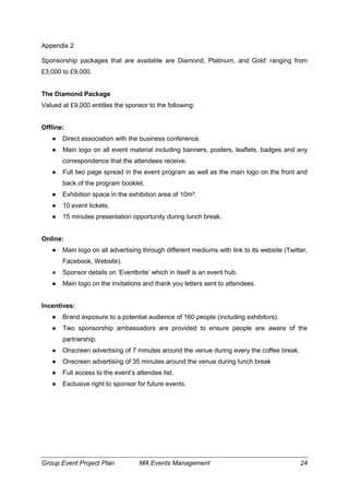 Group Event Project Plan MA Events Management 24
Appendix 2
Sponsorship packages that are available are Diamond, Platinum, and Gold’ ranging from
£3,000 to £9,000.
The Diamond Package
Valued at £9,000 entitles the sponsor to the following:
Offline:
● Direct association with the business conference.
● Main logo on all event material including banners, posters, leaflets, badges and any
correspondence that the attendees receive.
● Full two page spread in the event program as well as the main logo on the front and
back of the program booklet.
● Exhibition space in the exhibition area of 10m².
● 10 event tickets.
● 15 minutes presentation opportunity during lunch break.
Online:
● Main logo on all advertising through different mediums with link to its website (Twitter,
Facebook, Website).
● Sponsor details on ‘Eventbrite’ which in itself is an event hub.
● Main logo on the invitations and thank you letters sent to attendees.
Incentives:
● Brand exposure to a potential audience of 160 people (including exhibitors).
● Two sponsorship ambassadors are provided to ensure people are aware of the
partnership.
● Onscreen advertising of 7 minutes around the venue during every the coffee break.
● Onscreen advertising of 35 minutes around the venue during lunch break
● Full access to the event’s attendee list.
● Exclusive right to sponsor for future events.
 
