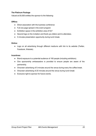 Group Event Project Plan MA Events Management 25
The Platinum Package
Valued at £6,000 entitles the sponsor to the following:
Offline:
● Direct association with the business conference
● Full one page spread in the event program
● Exhibition space in the exhibition area of 5m²
● Second logo on the invitation and thank you letters sent to attendees.
● 5 minutes presentation opportunity during lunch break.
Online:
● Logo on all advertising through different mediums with link to its website (Twitter,
Facebook, Website).
Incentives:
● Brand exposure to a potential audience of 160 people (including exhibitors).
● One sponsorship ambassadors is provided to ensure people are aware of the
partnership.
● Onscreen advertising of 5 minutes around the venue during every the coffee break.
● Onscreen advertising of 25 minutes around the venue during lunch break
● Exclusive right to sponsor for future events.
 