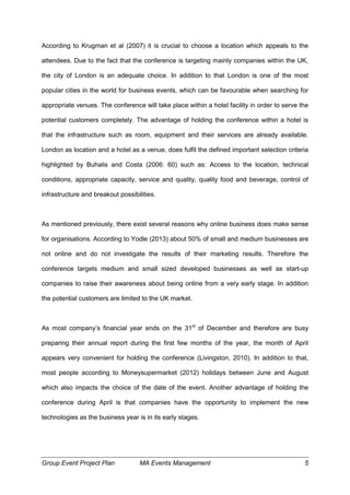 Group Event Project Plan MA Events Management 5
According to Krugman et al (2007) it is crucial to choose a location which appeals to the
attendees. Due to the fact that the conference is targeting mainly companies within the UK,
the city of London is an adequate choice. In addition to that London is one of the most
popular cities in the world for business events, which can be favourable when searching for
appropriate venues. The conference will take place within a hotel facility in order to serve the
potential customers completely. The advantage of holding the conference within a hotel is
that the infrastructure such as room, equipment and their services are already available.
London as location and a hotel as a venue, does fulfil the defined important selection criteria
highlighted by Buhalis and Costa (2006: 60) such as: Access to the location, technical
conditions, appropriate capacity, service and quality, quality food and beverage, control of
infrastructure and breakout possibilities.
As mentioned previously, there exist several reasons why online business does make sense
for organisations. According to Yodle (2013) about 50% of small and medium businesses are
not online and do not investigate the results of their marketing results. Therefore the
conference targets medium and small sized developed businesses as well as start-up
companies to raise their awareness about being online from a very early stage. In addition
the potential customers are limited to the UK market.
As most company’s financial year ends on the 31st
of December and therefore are busy
preparing their annual report during the first few months of the year, the month of April
appears very convenient for holding the conference (Livingston, 2010). In addition to that,
most people according to Moneysupermarket (2012) holidays between June and August
which also impacts the choice of the date of the event. Another advantage of holding the
conference during April is that companies have the opportunity to implement the new
technologies as the business year is in its early stages.
 