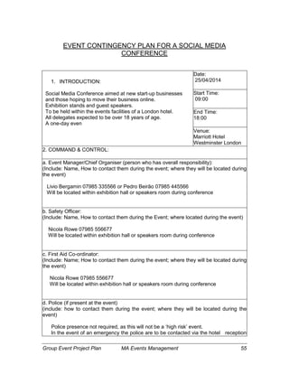 Group Event Project Plan MA Events Management 55
EVENT CONTINGENCY PLAN FOR A SOCIAL MEDIA
CONFERENCE
1. INTRODUCTION:
Social Media Conference aimed at new start-up businesses
and those hoping to move their business online.
Exhibition stands and guest speakers.
To be held within the events facilities of a London hotel.
All delegates expected to be over 18 years of age.
A one-day even
Date:
25/04/2014
Start Time:
09:00
End Time:
18:00
Venue:
Marriott Hotel
Westminster London
2. COMMAND & CONTROL:
a. Event Manager/Chief Organiser (person who has overall responsibility):
(Include: Name, How to contact them during the event; where they will be located during
the event)
Livio Bergamin 07985 335566 or Pedro Beirão 07985 445566
Will be located within exhibition hall or speakers room during conference
b. Safety Officer:
(Include: Name, How to contact them during the Event; where located during the event)
Nicola Rowe 07985 556677
Will be located within exhibition hall or speakers room during conference
c. First Aid Co-ordinator:
(Include: Name; How to contact them during the event; where they will be located during
the event)
Nicola Rowe 07985 556677
Will be located within exhibition hall or speakers room during conference
d. Police (if present at the event)
(include: how to contact them during the event; where they will be located during the
event)
Police presence not required, as this will not be a ‘high risk’ event.
In the event of an emergency the police are to be contacted via the hotel reception
 