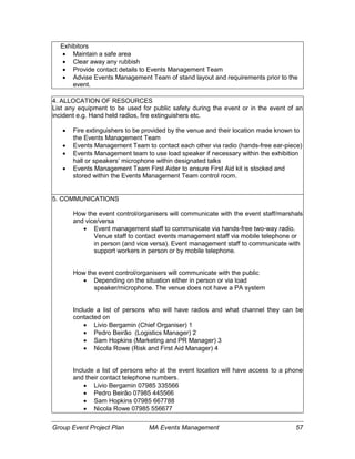 Group Event Project Plan MA Events Management 57
Exhibitors
 Maintain a safe area
 Clear away any rubbish
 Provide contact details to Events Management Team
 Advise Events Management Team of stand layout and requirements prior to the
event.
4. ALLOCATION OF RESOURCES
List any equipment to be used for public safety during the event or in the event of an
incident e.g. Hand held radios, fire extinguishers etc.
 Fire extinguishers to be provided by the venue and their location made known to
the Events Management Team
 Events Management Team to contact each other via radio (hands-free ear-piece)
 Events Management team to use load speaker if necessary within the exhibition
hall or speakers’ microphone within designated talks
 Events Management Team First Aider to ensure First Aid kit is stocked and
stored within the Events Management Team control room.
5. COMMUNICATIONS
How the event control/organisers will communicate with the event staff/marshals
and vice/versa
 Event management staff to communicate via hands-free two-way radio.
Venue staff to contact events management staff via mobile telephone or
in person (and vice versa). Event management staff to communicate with
support workers in person or by mobile telephone.
How the event control/organisers will communicate with the public
 Depending on the situation either in person or via load
speaker/microphone. The venue does not have a PA system
Include a list of persons who will have radios and what channel they can be
contacted on
 Livio Bergamin (Chief Organiser) 1
 Pedro Beirão (Logistics Manager) 2
 Sam Hopkins (Marketing and PR Manager) 3
 Nicola Rowe (Risk and First Aid Manager) 4
Include a list of persons who at the event location will have access to a phone
and their contact telephone numbers.
 Livio Bergamin 07985 335566
 Pedro Beirão 07985 445566
 Sam Hopkins 07985 667788
 Nicola Rowe 07985 556677
 