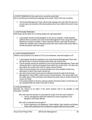 Group Event Project Plan MA Events Management 58
6. EVENT SIGNAGE (to the event and a round the event site)
Who is providing and erecting the signage at the event. When will it be in position
 The Events Management Team will provide signage and work with the venue to
ensure signs are erected at the best positions two hours before the event is due
to start
7. LOST/FOUND PERSONS
What steps will be taken for re-uniting people who get separated?
 Lost people should be directed/taken to the venue reception. Hotel reception
staff are then to contact one of the Events Management Team using the mobile
telephone numbers provided. A team member will then meet with the person,
assess the situation and if necessary liaise with other events staff using radio to
reunite the person with their party.
8. LOST/FOUNDPROPERTY
Where is lost property to be taken to? If it is not reclaimed, what will happen to it?
 Lost property should be reported to one of the Events Management Team who
will log the item in the lost property book within the control room
 Found property should be reported to one of the Events Management Team who
will log the item in the found property book within the control room. The item will
stay within the control room until it’s owner comes forward
 Items of found property can only be handed over once suitable checks (e.g.
description of item) have been carried out.
 Any items that remain found and not collected should be held at the Events
Management Team Office until the owner comes forward. The venue staff must
be made aware of this procedure and advise the public who to contact should an
inquiry be made.
 Full contact details of anyone missing property should be taken so that they can
be contacted after the event if the item is found.
9. EVACUATIONPLAN
Describe the actions to be taken if the event location had to be partially or fully
evacuated. Consider:
Who will make the decision to evacuate the public from the event location?
 Venue management staff with reference to event organisers Livio
Bergamin and Pedro Beirão
Who will co-ordinate the evacuation?
 Event organisers Livio Bergamin, Pedro Beirão, Sam Hopkins and Nicola
Rowe with assistance from conference support staff and venue staff.
 