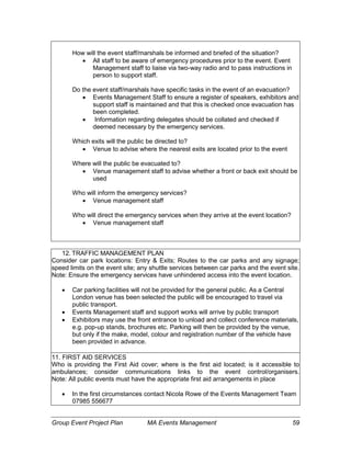 Group Event Project Plan MA Events Management 59
How will the event staff/marshals be informed and briefed of the situation?
 All staff to be aware of emergency procedures prior to the event. Event
Management staff to liaise via two-way radio and to pass instructions in
person to support staff.
Do the event staff/marshals have specific tasks in the event of an evacuation?
 Events Management Staff to ensure a register of speakers, exhibitors and
support staff is maintained and that this is checked once evacuation has
been completed.
 Information regarding delegates should be collated and checked if
deemed necessary by the emergency services.
Which exits will the public be directed to?
 Venue to advise where the nearest exits are located prior to the event
Where will the public be evacuated to?
 Venue management staff to advise whether a front or back exit should be
used
Who will inform the emergency services?
 Venue management staff
Who will direct the emergency services when they arrive at the event location?
 Venue management staff
12. TRAFFIC MANAGEMENT PLAN
Consider car park locations: Entry & Exits; Routes to the car parks and any signage;
speed limits on the event site; any shuttle services between car parks and the event site.
Note: Ensure the emergency services have unhindered access into the event location.
 Car parking facilities will not be provided for the general public. As a Central
London venue has been selected the public will be encouraged to travel via
public transport.
 Events Management staff and support works will arrive by public transport
 Exhibitors may use the front entrance to unload and collect conference materials,
e.g. pop-up stands, brochures etc. Parking will then be provided by the venue,
but only if the make, model, colour and registration number of the vehicle have
been provided in advance.
11. FIRST AID SERVICES
Who is providing the First Aid cover; where is the first aid located; is it accessible to
ambulances; consider communications links to the event control/organisers.
Note: All public events must have the appropriate first aid arrangements in place
 In the first circumstances contact Nicola Rowe of the Events Management Team
07985 556677
 