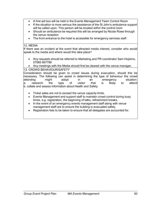 Group Event Project Plan MA Events Management 60
 A first aid box will be held in the Events Management Team Control Room
 If the situation is more serious the assistance of the St John’s ambulance support
will be called upon. This person will be located within the control room
 Should an ambulance be required this will be arranged by Nicola Rowe through
the venue reception
 The front entrance to the hotel is accessible for emergency services staff.
12. MEDIA
If there was an incident at the event that attracted media interest, consider who would
speak to the media and where would this take place?
 Any requests should be referred to Marketing and PR coordinator Sam Hopkins,
07985 667788
 Any meetings with the Media should first be cleared with the venue manager.
13. CROWD BEHAVIOUR/SAFETY
Consideration should be given to crowd issues during evacuation, should this be
necessary. The following can assist in determining the type of behaviour the crowd
attending might adopt in an emergency situation:
a. research the type of visitor that is likely to attend
b. collate and assess information about Health and Safety
 Ticket sales are not to exceed the venue capacity limits.
 Events Management and support staff to maintain crowd control during busy
times, e.g. registration, the beginning of talks, refreshment breaks.
 In the event of an emergency events management staff along with venue
management staff are to ensure the building is evacuated safely.
 Registration lists to be taken to ensure that all delegates are accounted for.
 