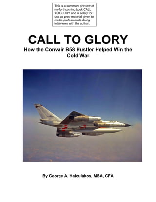 CALL TO GLORY
How the Convair B58 Hustler Helped Win the
Cold War
By George A. Haloulakos, MBA, CFA
This is a summary preview of
my forthcoming book CALL
TO GLORY and is solely for
use as prep material given to
media professionals doing
interviews with the author.
 