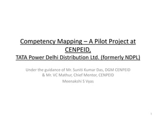 Competency Mapping – A Pilot Project at
CENPEID,
TATA Power Delhi Distribution Ltd. (formerly NDPL)
Under the guidance of Mr. Suniti Kumar Das, DGM CENPEID
& Mr. VC Mathur, Chief Mentor, CENPEID
Meenakshi S Vyas
1
 