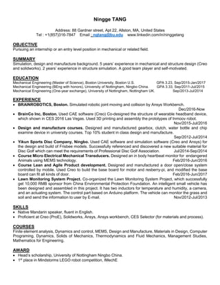 Ningge TANG
Address: 88 Gardner street, Apt 22, Allston, MA, United States
Tel : +1(857)316-7847 Email : ngtang@bu.edu www.linkedin.com/in/ninggetang
OBJECTIVE
Pursuing an internship or an entry level position in mechanical or related field.
SUMMARY
Simulation, design and manufacture background. 5 years’ experience in mechanical and structure design (Creo
and solidworks). 2 years’ experience in structure simulation. A good team player and self-motivated.
EDUCATION
Mechanical Engineering (Master of Science), Boston University, Boston U.S. GPA 3.23, Sep/2015-Jan/2017
Mechanical Engineering (BEng with honors), University of Nottingham, Ningbo China. GPA 3.33, Sep/2011-Jul/2015
Mechanical Engineering (One-year exchange), University of Nottingham, Nottingham UK. Sep/2013-Jul/2014
EXPERIENCE
 BRAINROBOTICS, Boston. Simulated robotic joint moving and collision by Ansys Workbench.
Dec/2016-Now
 BrainCo Inc, Boston. Used CAE software (Creo) Co-designed the structure of wearable headband device,
which shown in CES 2016 Las Vegas. Used 3D printing and assembly the prototypes of Inmoov robot.
Nov/2015-Jul/2016
 Design and manufacture courses. Designed and manufactured gearbox, clutch, water bottle and chip
examine device in university courses. Top 10% student in class design and manufacture.
Sep/2012-Jul/2014
 Yikun Sports Disc Company, Ningbo. Used CAE software and simulation software (Creo and Ansys) for
the design and build of Frisbee models. Successfully referenced and discovered a new suitable material for
Disc Golf which can meet the requirements of Professional Disc Golf Association. Jul/2014-Sep/2014
 Course Micro Electrical Mechanical Transducers. Designed an in body heartbeat monitor for endangered
Animals using MEMS technology. Feb/2016-Jun/2016
 Course Lean and Agile Product development. Designed and manufactured a door open/close system
controlled by mobile. Used Creo to build the base board for motor and resberry-pi, and modified the base
board can fit all kinds of door. Feb/2016-Jun/2017
 Lawn Monitoring System Project. Co-organized the Lawn Monitoring System Project, which successfully
get 10,000 RMB sponsor from China Environmental Protection Foundation. An intelligent small vehicle has
been designed and assembled in this project. It has two inductors for temperature and humidity, a camera,
and an actuating system. The control part based on Arduino platform. The vehicle can monitor the grass and
soil and send the information to user by E-mail. Nov/2012-Jul/2013
SKILLS
 Native Mandarin speaker, fluent in English.
 Proficient at Creo (ProE), Solidworks, Ansys, Ansys workbench, CES Selector (for materials and process).
COURSES
Finite element analysis, Dynamics and control, MEMS, Design and Manufacture, Materials in Design, Computer
Programing, Dynamics, Solids of Mechanics, Thermodynamics and Fluid Mechanics, Management Studies,
Mathematics for Engineering.
AWARD
 Head’s scholarship, University of Nottingham Ningbo China.
 1st
place in Mindstorms LEGO robot competition, IMechE
 