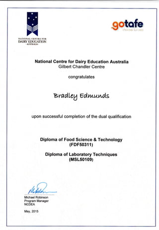 NATIONAL CENTRE FOR
DAIRY EDUCANON
-AUSTRALI,A.
National Centre for Dairy Education Australia
Gilbert Chandler Centre
congratulates
BradLtA edvw^wds
upon successful completion of the dual qualification
Diploma of Food Science & Technology
(FDF50311)
Diploma of Laboratory Techniques
(MSL50109)
Michael Robinson
Program Manager
NCDEA
May,2015
 