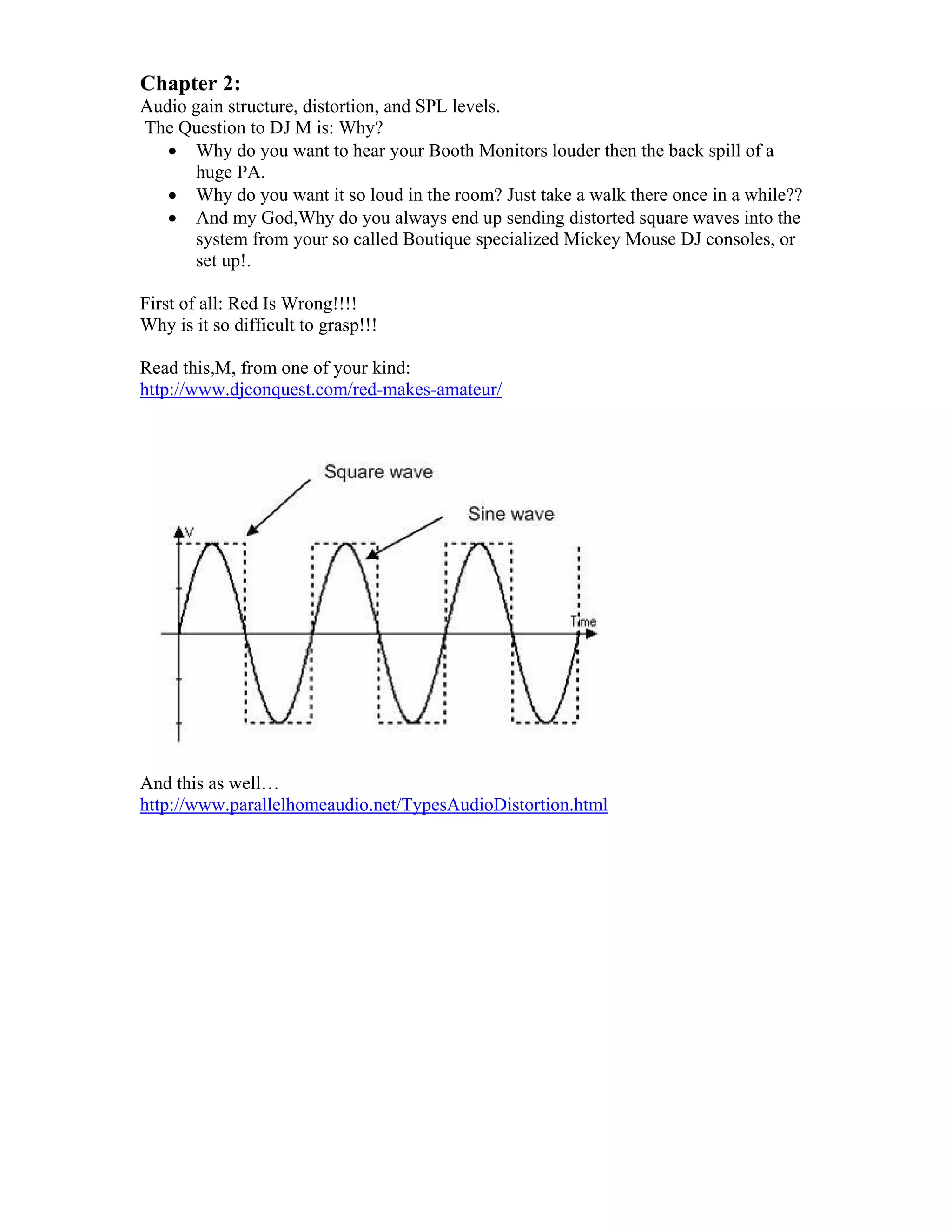 Chapter 2:
Audio gain structure, distortion, and SPL levels.
The Question to DJ M is: Why?
 Why do you want to hear your Booth Monitors louder then the back spill of a
huge PA.
 Why do you want it so loud in the room? Just take a walk there once in a while??
 And my God,Why do you always end up sending distorted square waves into the
system from your so called Boutique specialized Mickey Mouse DJ consoles, or
set up!.
First of all: Red Is Wrong!!!!
Why is it so difficult to grasp!!!
Read this,M, from one of your kind:
http://www.djconquest.com/red-makes-amateur/
And this as well…
http://www.parallelhomeaudio.net/TypesAudioDistortion.html
 
