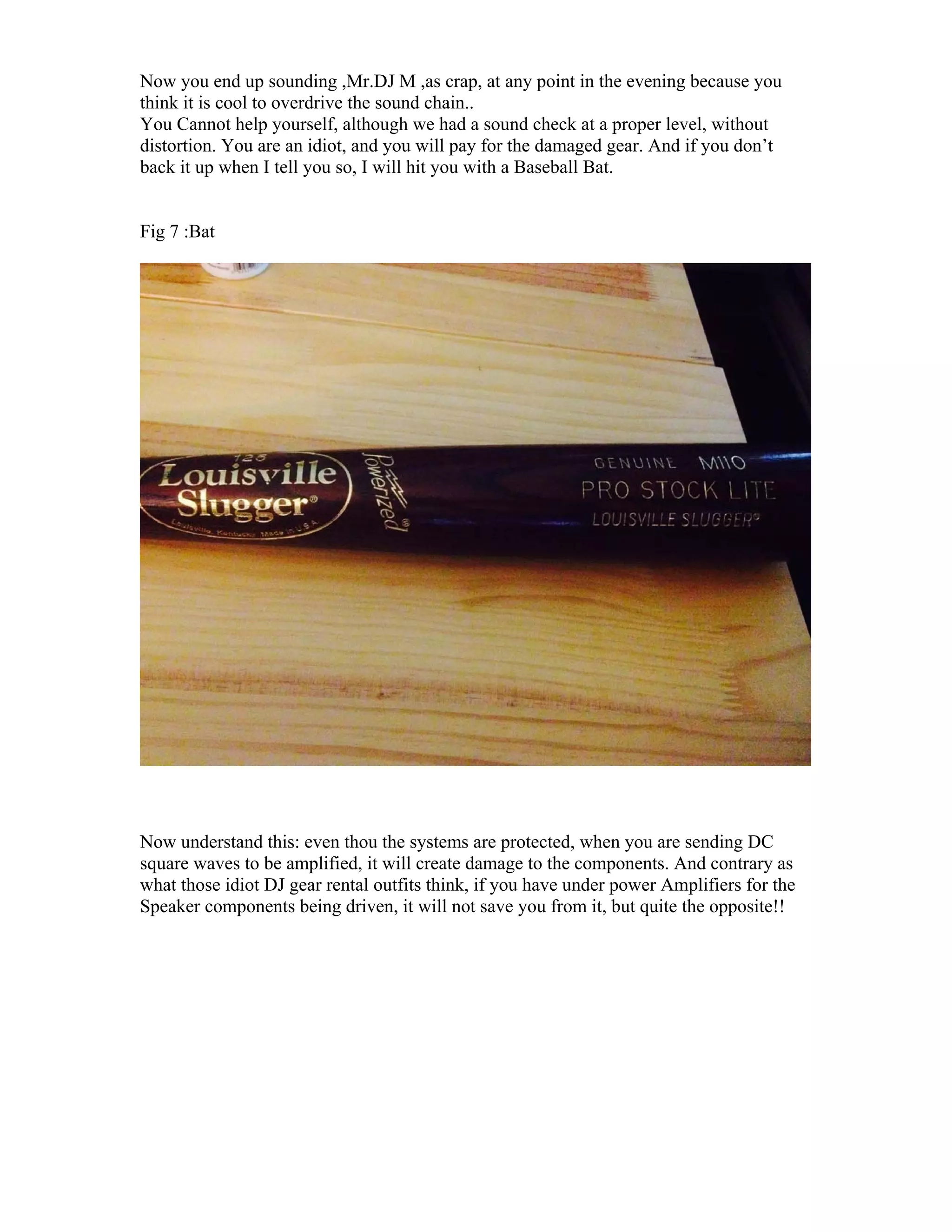 Now you end up sounding ,Mr.DJ M ,as crap, at any point in the evening because you
think it is cool to overdrive the sound chain..
You Cannot help yourself, although we had a sound check at a proper level, without
distortion. You are an idiot, and you will pay for the damaged gear. And if you don’t
back it up when I tell you so, I will hit you with a Baseball Bat.
Fig 7 :Bat
Now understand this: even thou the systems are protected, when you are sending DC
square waves to be amplified, it will create damage to the components. And contrary as
what those idiot DJ gear rental outfits think, if you have under power Amplifiers for the
Speaker components being driven, it will not save you from it, but quite the opposite!!
 