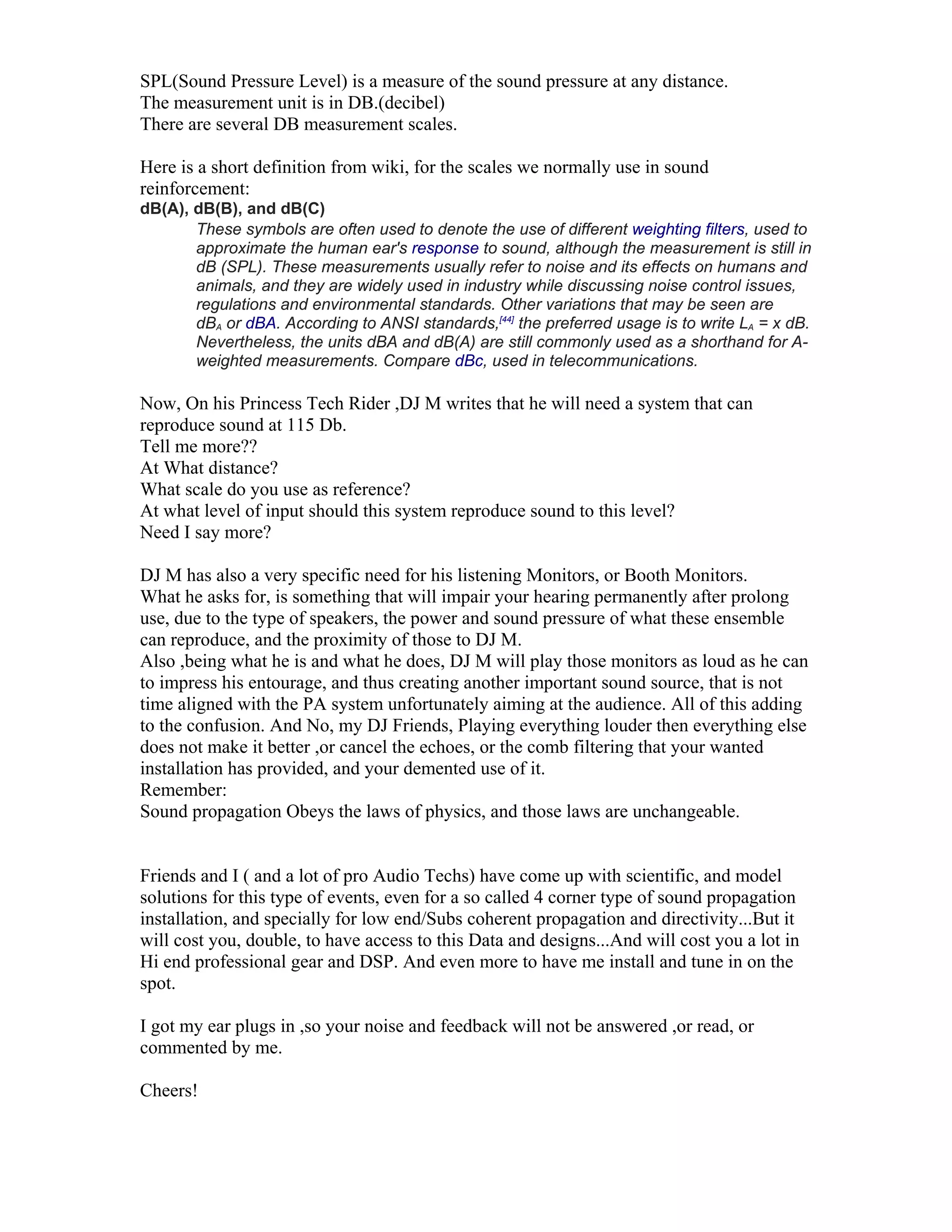 SPL(Sound Pressure Level) is a measure of the sound pressure at any distance.
The measurement unit is in DB.(decibel)
There are several DB measurement scales.
Here is a short definition from wiki, for the scales we normally use in sound
reinforcement:
dB(A), dB(B), and dB(C)
These symbols are often used to denote the use of different weighting filters, used to
approximate the human ear's response to sound, although the measurement is still in
dB (SPL). These measurements usually refer to noise and its effects on humans and
animals, and they are widely used in industry while discussing noise control issues,
regulations and environmental standards. Other variations that may be seen are
dBA or dBA. According to ANSI standards,[44]
the preferred usage is to write LA = x dB.
Nevertheless, the units dBA and dB(A) are still commonly used as a shorthand for A-
weighted measurements. Compare dBc, used in telecommunications.
Now, On his Princess Tech Rider ,DJ M writes that he will need a system that can
reproduce sound at 115 Db.
Tell me more??
At What distance?
What scale do you use as reference?
At what level of input should this system reproduce sound to this level?
Need I say more?
DJ M has also a very specific need for his listening Monitors, or Booth Monitors.
What he asks for, is something that will impair your hearing permanently after prolong
use, due to the type of speakers, the power and sound pressure of what these ensemble
can reproduce, and the proximity of those to DJ M.
Also ,being what he is and what he does, DJ M will play those monitors as loud as he can
to impress his entourage, and thus creating another important sound source, that is not
time aligned with the PA system unfortunately aiming at the audience. All of this adding
to the confusion. And No, my DJ Friends, Playing everything louder then everything else
does not make it better ,or cancel the echoes, or the comb filtering that your wanted
installation has provided, and your demented use of it.
Remember:
Sound propagation Obeys the laws of physics, and those laws are unchangeable.
Friends and I ( and a lot of pro Audio Techs) have come up with scientific, and model
solutions for this type of events, even for a so called 4 corner type of sound propagation
installation, and specially for low end/Subs coherent propagation and directivity...But it
will cost you, double, to have access to this Data and designs...And will cost you a lot in
Hi end professional gear and DSP. And even more to have me install and tune in on the
spot.
I got my ear plugs in ,so your noise and feedback will not be answered ,or read, or
commented by me.
Cheers!
 