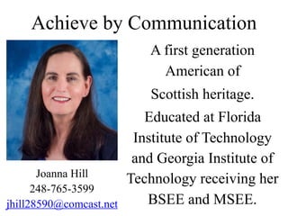 Achieve by Communication
A first generation
American of
Scottish heritage.
Educated at Florida
Institute of Technology
and Georgia Institute of
Technology receiving her
BSEE and MSEE.
Joanna Hill
248-765-3599
jhill28590@comcast.net
 