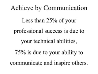 Less than 25% of your
professional success is due to
your technical abilities,
75% is due to your ability to
communicate and inspire others.
Achieve by Communication
 