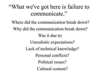 Where did the communication break down?
Why did the communication break down?
Was it due to:
Unrealistic expectations?
Lack of technical knowledge?
Personal conflicts?
Political issues?
Cultural content?
“What we've got here is failure to
communicate.”
 