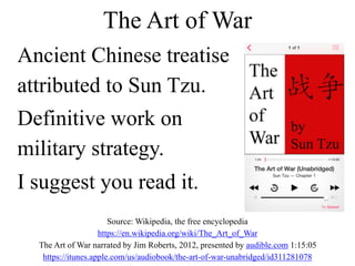 Ancient Chinese treatise
attributed to Sun Tzu.
Definitive work on
military strategy.
I suggest you read it.
Source: Wikipedia, the free encyclopedia
https://en.wikipedia.org/wiki/The_Art_of_War
The Art of War narrated by Jim Roberts, 2012, presented by audible.com 1:15:05
https://itunes.apple.com/us/audiobook/the-art-of-war-unabridged/id311281078
The Art of War
 